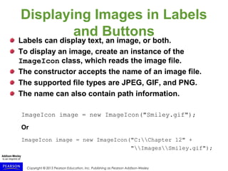 Copyright © 2015 Pearson Education, Inc. Publishing as Pearson Addison-Wesley
Displaying Images in Labels
and Buttons
Labels can display text, an image, or both.
To display an image, create an instance of the
ImageIcon class, which reads the image file.
The constructor accepts the name of an image file.
The supported file types are JPEG, GIF, and PNG.
The name can also contain path information.
ImageIcon image = new ImageIcon("Smiley.gif");
Or
ImageIcon image = new ImageIcon("C:Chapter 12" +
"ImagesSmiley.gif");
 