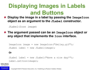 Copyright © 2015 Pearson Education, Inc. Publishing as Pearson Addison-Wesley
Displaying Images in Labels
and Buttons
Display the image in a label by passing the ImageIcon
object as an argument to the JLabel constructor.
JLabel(Icon image)
The argument passed can be an ImageIcon object or
any object that implements the Icon interface.
ImageIcon image = new ImageIcon("Smiley.gif");
JLabel label = new JLabel(image);
Or
JLabel label = new JLabel("Have a nice day!");
label.setIcon(image);
 