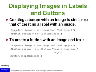 Copyright © 2015 Pearson Education, Inc. Publishing as Pearson Addison-Wesley
Displaying Images in Labels
and Buttons
Creating a button with an image is similar to
that of creating a label with an image.
ImageIcon image = new ImageIcon("Smiley.gif");
JButton button = new JButton(image);
To create a button with an image and text:
ImageIcon image = new ImageIcon("Smiley.gif");
JButton button = new JButton("Have a nice day!",
image);
button.setIcon(image);
 