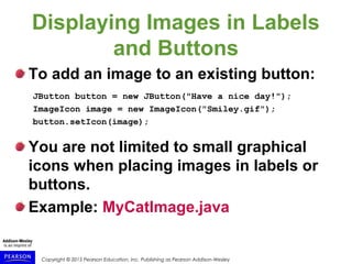 Copyright © 2015 Pearson Education, Inc. Publishing as Pearson Addison-Wesley
Displaying Images in Labels
and Buttons
To add an image to an existing button:
JButton button = new JButton("Have a nice day!");
ImageIcon image = new ImageIcon("Smiley.gif");
button.setIcon(image);
You are not limited to small graphical
icons when placing images in labels or
buttons.
Example: MyCatImage.java
 