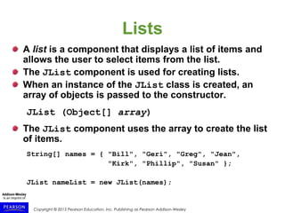 Copyright © 2015 Pearson Education, Inc. Publishing as Pearson Addison-Wesley
Lists
A list is a component that displays a list of items and
allows the user to select items from the list.
The JList component is used for creating lists.
When an instance of the JList class is created, an
array of objects is passed to the constructor.
JList (Object[] array)
The JList component uses the array to create the list
of items.
String[] names = { "Bill", "Geri", "Greg", "Jean",
"Kirk", "Phillip", "Susan" };
JList nameList = new JList(names);
 