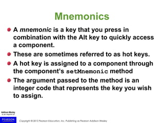 Copyright © 2015 Pearson Education, Inc. Publishing as Pearson Addison-Wesley
Mnemonics
A mnemonic is a key that you press in
combination with the Alt key to quickly access
a component.
These are sometimes referred to as hot keys.
A hot key is assigned to a component through
the component’s setMnemonic method
The argument passed to the method is an
integer code that represents the key you wish
to assign.
 