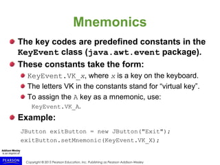 Copyright © 2015 Pearson Education, Inc. Publishing as Pearson Addison-Wesley
Mnemonics
The key codes are predefined constants in the
KeyEvent class (java.awt.event package).
These constants take the form:
KeyEvent.VK_x, where x is a key on the keyboard.
The letters VK in the constants stand for “virtual key”.
To assign the A key as a mnemonic, use:
KeyEvent.VK_A.
Example:
JButton exitButton = new JButton("Exit");
exitButton.setMnemonic(KeyEvent.VK_X);
 