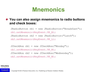 Copyright © 2015 Pearson Education, Inc. Publishing as Pearson Addison-Wesley
Mnemonics
You can also assign mnemonics to radio buttons
and check boxes:
JRadioButton rb1 = new JRadioButton("Breakfast");
rb1.setMnemonic(KeyEvent.VK_B);
JRadioButton rb2 = new JRadioButton("Lunch");
rb2.setMnemonic(KeyEvent.VK_L);
JCheckBox cb1 = new JCheckBox("Monday");
cb1.setMnemonic(KeyEvent.VK_M);
JCheckBox cb2 = new JCheckBox("Wednesday");
cb2.setMnemonic(KeyEvent.VK_W);
 