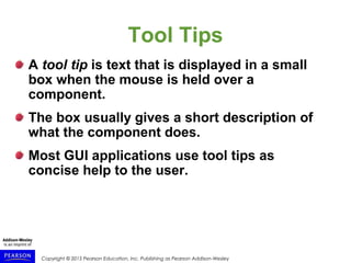 Copyright © 2015 Pearson Education, Inc. Publishing as Pearson Addison-Wesley
Tool Tips
A tool tip is text that is displayed in a small
box when the mouse is held over a
component.
The box usually gives a short description of
what the component does.
Most GUI applications use tool tips as
concise help to the user.
 