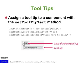 Copyright © 2015 Pearson Education, Inc. Publishing as Pearson Addison-Wesley
Tool Tips
Assign a tool tip to a component with
the setToolTipText method.
JButton exitButton = new JButton("Exit");
exitButton.setMnemonic(KeyEvent.VK_X);
exitButton.setToolTipText("Click here to exit.");
Note the mnemonic x
Tool tip
 