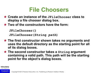 Copyright © 2015 Pearson Education, Inc. Publishing as Pearson Addison-Wesley
File Choosers
Create an instance of the JFileChooser class to
display a file chooser dialog box.
Two of the constructors have the form:
JFileChooser()
JFileChooser(String path)
The first constructor shown takes no arguments and
uses the default directory as the starting point for all
of its dialog boxes.
The second constructor takes a String argument
containing a valid path. This path will be the starting
point for the object’s dialog boxes.
 