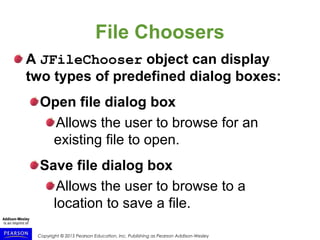 Copyright © 2015 Pearson Education, Inc. Publishing as Pearson Addison-Wesley
File Choosers
A JFileChooser object can display
two types of predefined dialog boxes:
Open file dialog box
Allows the user to browse for an
existing file to open.
Save file dialog box
Allows the user to browse to a
location to save a file.
 