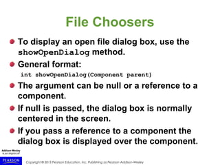 Copyright © 2015 Pearson Education, Inc. Publishing as Pearson Addison-Wesley
File Choosers
To display an open file dialog box, use the
showOpenDialog method.
General format:
int showOpenDialog(Component parent)
The argument can be null or a reference to a
component.
If null is passed, the dialog box is normally
centered in the screen.
If you pass a reference to a component the
dialog box is displayed over the component.
 