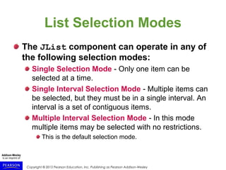 Copyright © 2015 Pearson Education, Inc. Publishing as Pearson Addison-Wesley
List Selection Modes
The JList component can operate in any of
the following selection modes:
Single Selection Mode - Only one item can be
selected at a time.
Single Interval Selection Mode - Multiple items can
be selected, but they must be in a single interval. An
interval is a set of contiguous items.
Multiple Interval Selection Mode - In this mode
multiple items may be selected with no restrictions.
This is the default selection mode.
 