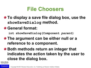 Copyright © 2015 Pearson Education, Inc. Publishing as Pearson Addison-Wesley
File Choosers
To display a save file dialog box, use the
showSaveDialog method.
General format:
int showSaveDialog(Component parent)
The argument can be either null or a
reference to a component.
Both methods return an integer that
indicates the action taken by the user to
close the dialog box.
 