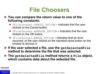 Copyright © 2015 Pearson Education, Inc. Publishing as Pearson Addison-Wesley
File Choosers
You can compare the return value to one of the
following constants:
JFileChooser.CANCEL_OPTION – indicates that the user
clicked on the Cancel button.
JFileChooser.APPROVE_OPTION – indicates that the user
clicked on the OK button.
JFileChooser.ERROR_OPTION – indicates that an error
occurred, or the user clicked on the standard close button on the
window to dismiss it.
If the user selected a file, use the getSelectedFile
method to determine the file that was selected.
The getSelectedFile method returns a File object,
which contains data about the selected file.
 