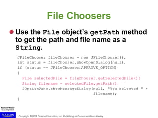 Copyright © 2015 Pearson Education, Inc. Publishing as Pearson Addison-Wesley
File Choosers
Use the File object’s getPath method
to get the path and file name as a
String.
JFileChooser fileChooser = new JFileChooser();
int status = fileChooser.showOpenDialog(null);
if (status == JFileChooser.APPROVE_OPTION)
{
File selectedFile = fileChooser.getSelectedFile();
String filename = selectedFile.getPath();
JOptionPane.showMessageDialog(null, "You selected " +
filename);
}
 