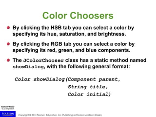 Copyright © 2015 Pearson Education, Inc. Publishing as Pearson Addison-Wesley
Color Choosers
By clicking the HSB tab you can select a color by
specifying its hue, saturation, and brightness.
By clicking the RGB tab you can select a color by
specifying its red, green, and blue components.
The JColorChooser class has a static method named
showDialog, with the following general format:
Color showDialog(Component parent,
String title,
Color initial)
 
