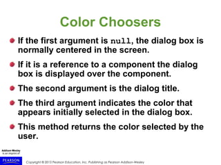 Copyright © 2015 Pearson Education, Inc. Publishing as Pearson Addison-Wesley
Color Choosers
If the first argument is null, the dialog box is
normally centered in the screen.
If it is a reference to a component the dialog
box is displayed over the component.
The second argument is the dialog title.
The third argument indicates the color that
appears initially selected in the dialog box.
This method returns the color selected by the
user.
 