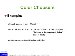 Copyright © 2015 Pearson Education, Inc. Publishing as Pearson Addison-Wesley
Color Choosers
Example:
JPanel panel = new JPanel();
Color selectedColor = JColorChooser.showDialog(null,
"Select a Background Color",
Color.BLUE);
panel.setBackground(selectedColor);
 