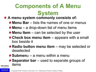 Copyright © 2015 Pearson Education, Inc. Publishing as Pearson Addison-Wesley
Components of A Menu
System
A menu system commonly consists of:
Menu Bar – lists the names of one or menus
Menu – a drop-down list of menu items
Menu Item – can be selected by the user
Check box menu item – appears with a small
box beside it
Radio button menu item – may be selected or
deselected
Submenu – a menu within a menu
Separator bar – used to separate groups of
items
 