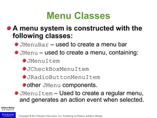 Copyright © 2015 Pearson Education, Inc. Publishing as Pearson Addison-Wesley
Menu Classes
A menu system is constructed with the
following classes:
JMenuBar – used to create a menu bar
JMenu – used to create a menu, containing:
JMenuItem
JCheckBoxMenuItem
JRadioButtonMenuItem
other JMenu components.
JMenuItem – Used to create a regular menu,
and generates an action event when selected.
 