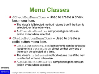 Copyright © 2015 Pearson Education, Inc. Publishing as Pearson Addison-Wesley
Menu Classes
JCheckBoxMenuItem – Used to create a check
box menu item.
The class’s isSelected method returns true if the item is
selected, or false otherwise.
A JCheckBoxMenuItem component generates an
action event when selected.
JRadioButtonMenuItem – Used to create a
radio button menu item.
JRadioButtonMenuItem components can be grouped
together in a ButtonGroup object so that only one of
them can be selected at a time.
The class’s isSelected method returns true if the item
is selected, or false otherwise.
A JRadioButtonMenuItem component generates an
action event when selected.
 