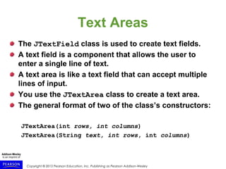 Copyright © 2015 Pearson Education, Inc. Publishing as Pearson Addison-Wesley
Text Areas
The JTextField class is used to create text fields.
A text field is a component that allows the user to
enter a single line of text.
A text area is like a text field that can accept multiple
lines of input.
You use the JTextArea class to create a text area.
The general format of two of the class’s constructors:
JTextArea(int rows, int columns)
JTextArea(String text, int rows, int columns)
 