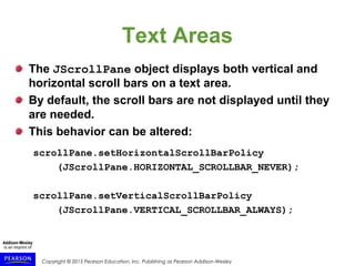 Copyright © 2015 Pearson Education, Inc. Publishing as Pearson Addison-Wesley
Text Areas
The JScrollPane object displays both vertical and
horizontal scroll bars on a text area.
By default, the scroll bars are not displayed until they
are needed.
This behavior can be altered:
scrollPane.setHorizontalScrollBarPolicy
(JScrollPane.HORIZONTAL_SCROLLBAR_NEVER);
scrollPane.setVerticalScrollBarPolicy
(JScrollPane.VERTICAL_SCROLLBAR_ALWAYS);
 