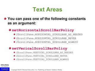 Copyright © 2015 Pearson Education, Inc. Publishing as Pearson Addison-Wesley
Text Areas
You can pass one of the following constants
as an argument:
setHorizontalScrollBarPolicy
JScrollPane.HORIZONTAL_SCROLLBAR_AS_NEEDED
JScrollPane.HORIZONTAL_SCROLLBAR_NEVER
JScrollPane.HORIZONTAL_SCROLLBAR_ALWAYS
setVericalScrollBarPolicy
JScrollPane.VERTICAL_SCROLLBAR_AS_NEEDED
JScrollPane.VERTICAL_SCROLLBAR_NEVER
JScrollPane.VERTICAL_SCROLLBAR_ALWAYS
 