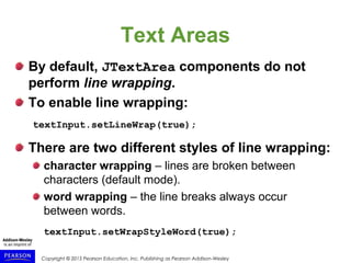 Copyright © 2015 Pearson Education, Inc. Publishing as Pearson Addison-Wesley
Text Areas
By default, JTextArea components do not
perform line wrapping.
To enable line wrapping:
textInput.setLineWrap(true);
There are two different styles of line wrapping:
character wrapping – lines are broken between
characters (default mode).
word wrapping – the line breaks always occur
between words.
textInput.setWrapStyleWord(true);
 