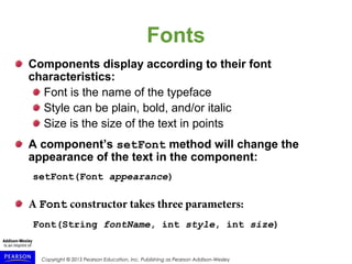 Copyright © 2015 Pearson Education, Inc. Publishing as Pearson Addison-Wesley
Fonts
Components display according to their font
characteristics:
Font is the name of the typeface
Style can be plain, bold, and/or italic
Size is the size of the text in points
A component’s setFont method will change the
appearance of the text in the component:
setFont(Font appearance)
A Font constructor takes three parameters:
Font(String fontName, int style, int size)
 