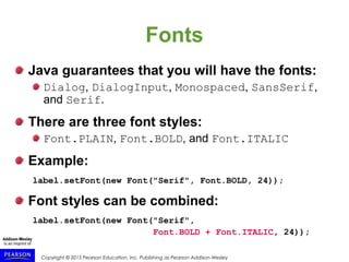 Copyright © 2015 Pearson Education, Inc. Publishing as Pearson Addison-Wesley
Fonts
Java guarantees that you will have the fonts:
Dialog, DialogInput, Monospaced, SansSerif,
and Serif.
There are three font styles:
Font.PLAIN, Font.BOLD, and Font.ITALIC
Example:
label.setFont(new Font("Serif", Font.BOLD, 24));
Font styles can be combined:
label.setFont(new Font("Serif",
Font.BOLD + Font.ITALIC, 24));
 