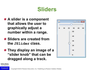Copyright © 2015 Pearson Education, Inc. Publishing as Pearson Addison-Wesley
Sliders
A slider is a component
that allows the user to
graphically adjust a
number within a range.
Sliders are created from
the JSlider class.
They display an image of a
“slider knob” that can be
dragged along a track.
 