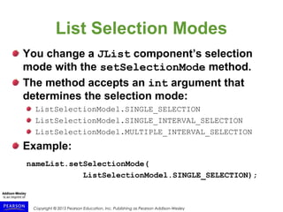 Copyright © 2015 Pearson Education, Inc. Publishing as Pearson Addison-Wesley
List Selection Modes
You change a JList component’s selection
mode with the setSelectionMode method.
The method accepts an int argument that
determines the selection mode:
ListSelectionModel.SINGLE_SELECTION
ListSelectionModel.SINGLE_INTERVAL_SELECTION
ListSelectionModel.MULTIPLE_INTERVAL_SELECTION
Example:
nameList.setSelectionMode(
ListSelectionModel.SINGLE_SELECTION);
 
