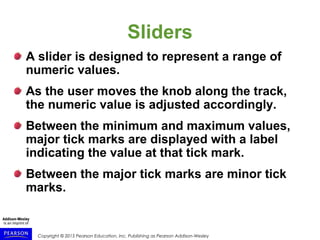 Copyright © 2015 Pearson Education, Inc. Publishing as Pearson Addison-Wesley
Sliders
A slider is designed to represent a range of
numeric values.
As the user moves the knob along the track,
the numeric value is adjusted accordingly.
Between the minimum and maximum values,
major tick marks are displayed with a label
indicating the value at that tick mark.
Between the major tick marks are minor tick
marks.
 