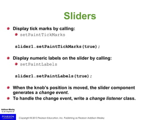 Copyright © 2015 Pearson Education, Inc. Publishing as Pearson Addison-Wesley
Sliders
Display tick marks by calling:
setPaintTickMarks
slider1.setPaintTickMarks(true);
Display numeric labels on the slider by calling:
setPaintLabels
slider1.setPaintLabels(true);
When the knob’s position is moved, the slider component
generates a change event.
To handle the change event, write a change listener class.
 