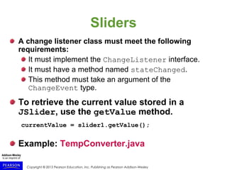 Copyright © 2015 Pearson Education, Inc. Publishing as Pearson Addison-Wesley
Sliders
A change listener class must meet the following
requirements:
It must implement the ChangeListener interface.
It must have a method named stateChanged.
This method must take an argument of the
ChangeEvent type.
To retrieve the current value stored in a
JSlider, use the getValue method.
currentValue = slider1.getValue();
Example: TempConverter.java
 