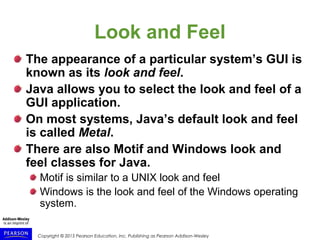 Copyright © 2015 Pearson Education, Inc. Publishing as Pearson Addison-Wesley
Look and Feel
The appearance of a particular system’s GUI is
known as its look and feel.
Java allows you to select the look and feel of a
GUI application.
On most systems, Java’s default look and feel
is called Metal.
There are also Motif and Windows look and
feel classes for Java.
Motif is similar to a UNIX look and feel
Windows is the look and feel of the Windows operating
system.
 