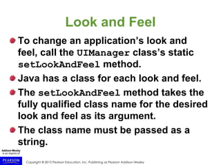 Copyright © 2015 Pearson Education, Inc. Publishing as Pearson Addison-Wesley
Look and Feel
To change an application’s look and
feel, call the UIManager class’s static
setLookAndFeel method.
Java has a class for each look and feel.
The setLookAndFeel method takes the
fully qualified class name for the desired
look and feel as its argument.
The class name must be passed as a
string.
 