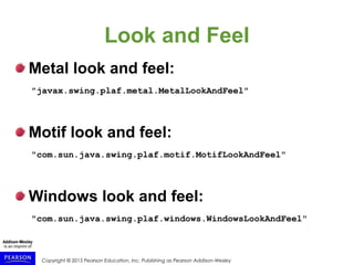 Copyright © 2015 Pearson Education, Inc. Publishing as Pearson Addison-Wesley
Look and Feel
Metal look and feel:
"javax.swing.plaf.metal.MetalLookAndFeel"
Motif look and feel:
"com.sun.java.swing.plaf.motif.MotifLookAndFeel"
Windows look and feel:
"com.sun.java.swing.plaf.windows.WindowsLookAndFeel"
 