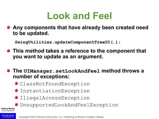 Copyright © 2015 Pearson Education, Inc. Publishing as Pearson Addison-Wesley
Look and Feel
Any components that have already been created need
to be updated.
SwingUtilities.updateComponentTreeUI(…);
This method takes a reference to the component that
you want to update as an argument.
The UIManager.setLookAndFeel method throws a
number of exceptions:
ClassNotFoundException
InstantiationException
IllegalAccessException
UnsupportedLookAndFeelException
 