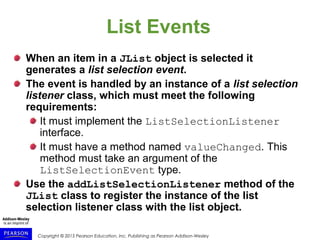 Copyright © 2015 Pearson Education, Inc. Publishing as Pearson Addison-Wesley
List Events
When an item in a JList object is selected it
generates a list selection event.
The event is handled by an instance of a list selection
listener class, which must meet the following
requirements:
It must implement the ListSelectionListener
interface.
It must have a method named valueChanged. This
method must take an argument of the
ListSelectionEvent type.
Use the addListSelectionListener method of the
JList class to register the instance of the list
selection listener class with the list object.
 