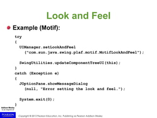 Copyright © 2015 Pearson Education, Inc. Publishing as Pearson Addison-Wesley
Look and Feel
Example (Motif):
try
{
UIManager.setLookAndFeel
("com.sun.java.swing.plaf.motif.MotifLookAndFeel");
SwingUtilities.updateComponentTreeUI(this);
}
catch (Exception e)
{
JOptionPane.showMessageDialog
(null, "Error setting the look and feel.");
System.exit(0);
}
 
