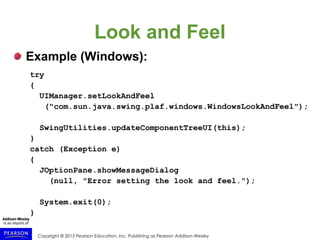 Copyright © 2015 Pearson Education, Inc. Publishing as Pearson Addison-Wesley
Look and Feel
Example (Windows):
try
{
UIManager.setLookAndFeel
("com.sun.java.swing.plaf.windows.WindowsLookAndFeel");
SwingUtilities.updateComponentTreeUI(this);
}
catch (Exception e)
{
JOptionPane.showMessageDialog
(null, "Error setting the look and feel.");
System.exit(0);
}
 