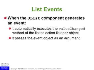 Copyright © 2015 Pearson Education, Inc. Publishing as Pearson Addison-Wesley
List Events
When the JList component generates
an event:
it automatically executes the valueChanged
method of the list selection listener object
It passes the event object as an argument.
 