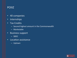 PCKIZ	
  

•  40	
  companies	
  
•  Internships	
  
•  Tax	
  Credits	
  
    –  Second	
  highest	
  amount	
  in	
  the	
  Commonwealth	
  
    –  Marketable	
  
•  Business	
  support	
  
    –  SBDC	
  
•  Loca6on	
  assistance	
  
    –  Uptown	
  
 