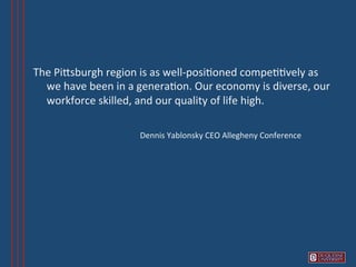 The	
  PiVsburgh	
  region	
  is	
  as	
  well-­‐posi6oned	
  compe66vely	
  as	
  
          we	
  have	
  been	
  in	
  a	
  genera6on.	
  Our	
  economy	
  is	
  diverse,	
  our	
  
          workforce	
  skilled,	
  and	
  our	
  quality	
  of	
  life	
  high.	
  
	
  
     	
         	
        	
               	
  Dennis	
  Yablonsky	
  CEO	
  Allegheny	
  Conference	
  
	
  
 