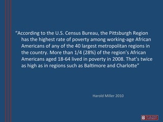 “According	
  to	
  the	
  U.S.	
  Census	
  Bureau,	
  the	
  PiVsburgh	
  Region	
  
  has	
  the	
  highest	
  rate	
  of	
  poverty	
  among	
  working-­‐age	
  African	
  
  Americans	
  of	
  any	
  of	
  the	
  40	
  largest	
  metropolitan	
  regions	
  in	
  
  the	
  country.	
  More	
  than	
  1/4	
  (28%)	
  of	
  the	
  region’s	
  African	
  
  Americans	
  aged	
  18-­‐64	
  lived	
  in	
  poverty	
  in	
  2008.	
  That’s	
  twice	
  
  as	
  high	
  as	
  in	
  regions	
  such	
  as	
  Bal6more	
  and	
  CharloVe”	
  




                                                    Harold	
  Miller	
  2010	
  
 
