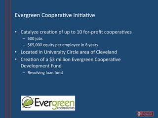 Evergreen	
  Coopera6ve	
  Ini6a6ve	
  

•  Catalyze	
  crea6on	
  of	
  up	
  to	
  10	
  for-­‐proﬁt	
  coopera6ves	
  
     –  500	
  jobs	
  
     –  $65,000	
  equity	
  per	
  employee	
  in	
  8	
  years	
  
•  Located	
  in	
  University	
  Circle	
  area	
  of	
  Cleveland	
  
•  Crea6on	
  of	
  a	
  $3	
  million	
  Evergreen	
  Coopera6ve	
  
   Development	
  Fund	
  
     –  Revolving	
  loan	
  fund	
  
 