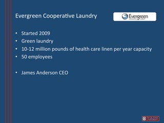 Evergreen	
  Coopera6ve	
  Laundry	
  	
  

•    Started	
  2009	
  
•    Green	
  laundry	
  
•    10-­‐12	
  million	
  pounds	
  of	
  health	
  care	
  linen	
  per	
  year	
  capacity	
  
•    50	
  employees	
  

•  James	
  Anderson	
  CEO	
  
 