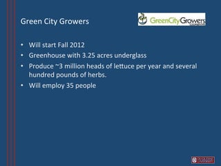 Green	
  City	
  Growers	
  

•  Will	
  start	
  Fall	
  2012	
  
•  Greenhouse	
  with	
  3.25	
  acres	
  underglass	
  
•  Produce	
  ~3	
  million	
  heads	
  of	
  leVuce	
  per	
  year	
  and	
  several	
  
   hundred	
  pounds	
  of	
  herbs.	
  
•  Will	
  employ	
  35	
  people	
  
 