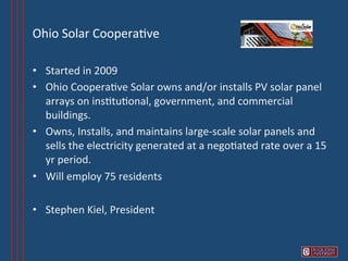Ohio	
  Solar	
  Coopera6ve	
  

•  Started	
  in	
  2009	
  
•  Ohio	
  Coopera6ve	
  Solar	
  owns	
  and/or	
  installs	
  PV	
  solar	
  panel	
  
   arrays	
  on	
  ins6tu6onal,	
  government,	
  and	
  commercial	
  
   buildings.	
  	
  	
  
•  Owns,	
  Installs,	
  and	
  maintains	
  large-­‐scale	
  solar	
  panels	
  and	
  
   sells	
  the	
  electricity	
  generated	
  at	
  a	
  nego6ated	
  rate	
  over	
  a	
  15	
  
   yr	
  period.	
  
•  Will	
  employ	
  75	
  residents	
  

•  Stephen	
  Kiel,	
  President	
  
 