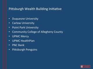 PiVsburgh	
  Wealth	
  Building	
  Ini6a6ve 	
  	
  

•    Duquesne	
  University	
  
•    Carlow	
  University	
  
•    Point	
  Park	
  University	
  
•    Community	
  College	
  of	
  Allegheny	
  County	
  
•    UPMC	
  Mercy	
  
•    UPMC	
  HealthPlan	
  
•    PNC	
  Bank	
  
•    PiVsburgh	
  Penguins	
  
 